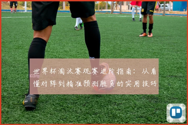 世界杯淘汰赛观赛进阶指南：从看懂对阵到精准预测胜负的实用技巧