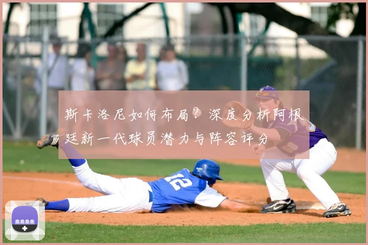 斯卡洛尼如何布局？深度分析阿根廷新一代球员潜力与阵容评分