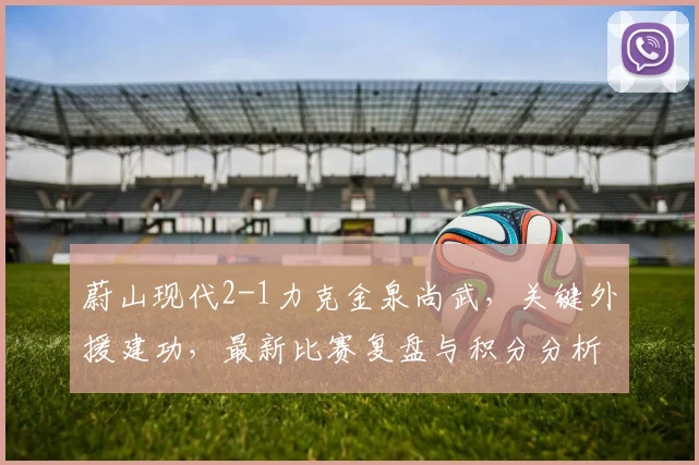 蔚山现代2-1力克金泉尚武，关键外援建功，最新比赛复盘与积分分析