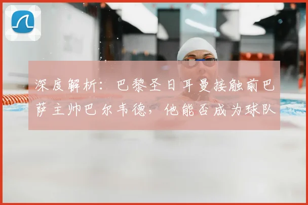 深度解析:巴黎圣日耳曼接触前巴萨主帅巴尔韦德,他能否成为球队新帅的合适人选?