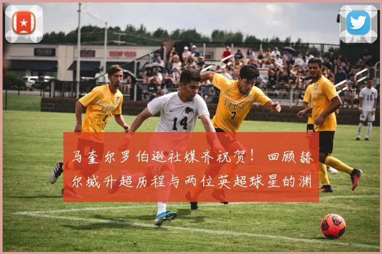 马奎尔罗伯逊社媒齐祝贺!回顾赫尔城升超历程与两位英超球星的渊源
