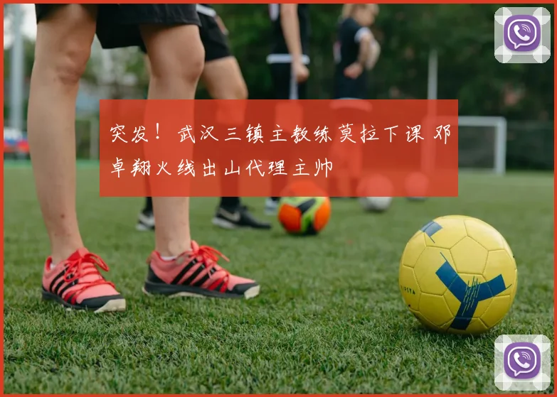 突发！武汉三镇主教练莫拉下课 邓卓翔火线出山代理主帅