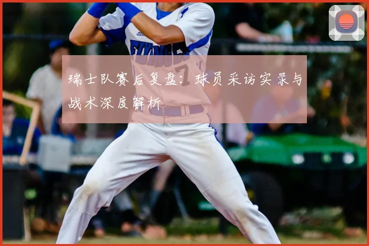 瑞士队赛后复盘：球员采访实录与战术深度解析