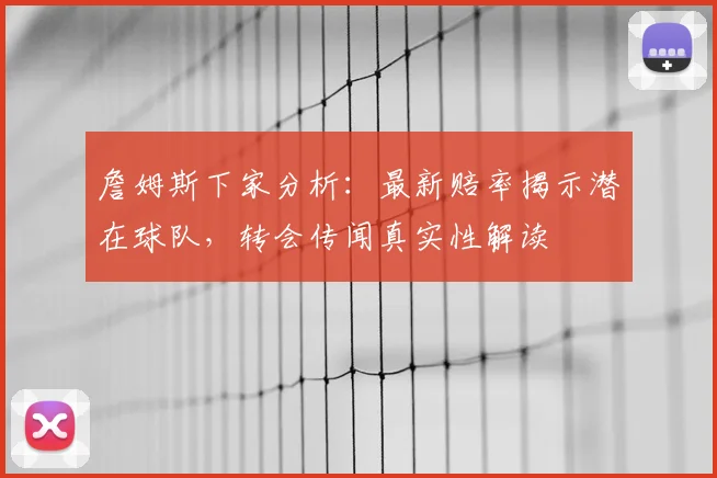 詹姆斯下家分析:最新赔率揭示潜在球队,转会传闻真实性解读