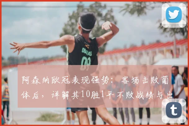 阿森纳欧冠表现强势：客场击败葡体后，详解其10胜1平不败战绩与出线前景
