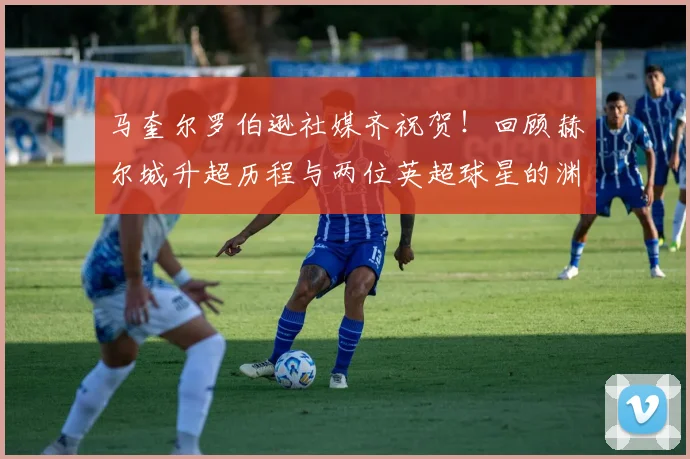 马奎尔罗伯逊社媒齐祝贺!回顾赫尔城升超历程与两位英超球星的渊源